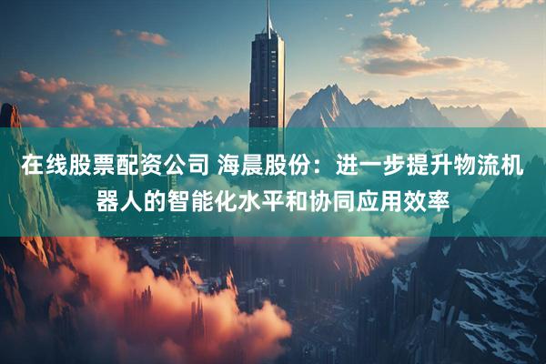在线股票配资公司 海晨股份：进一步提升物流机器人的智能化水平和协同应用效率