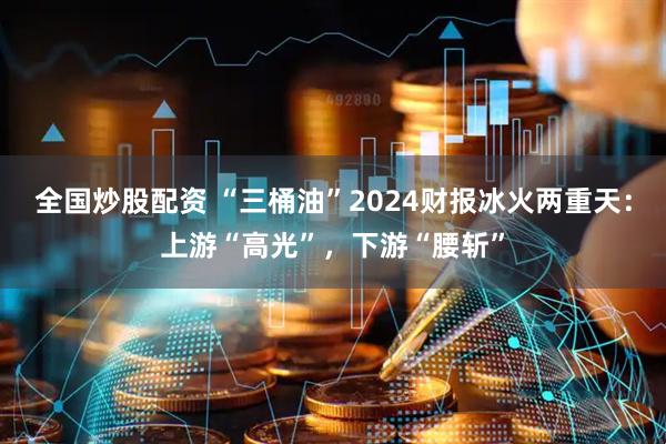 全国炒股配资 “三桶油”2024财报冰火两重天：上游“高光”，下游“腰斩”