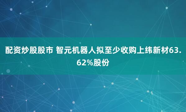 配资炒股股市 智元机器人拟至少收购上纬新材63.62%股份
