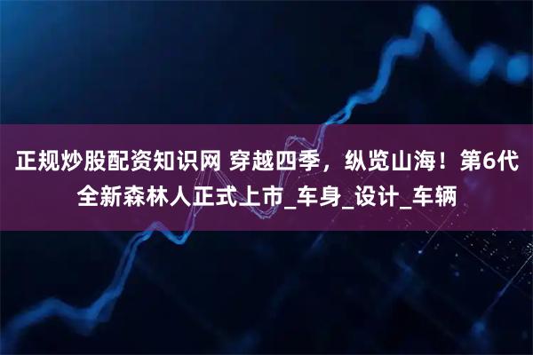 正规炒股配资知识网 穿越四季，纵览山海！第6代全新森林人正式上市_车身_设计_车辆