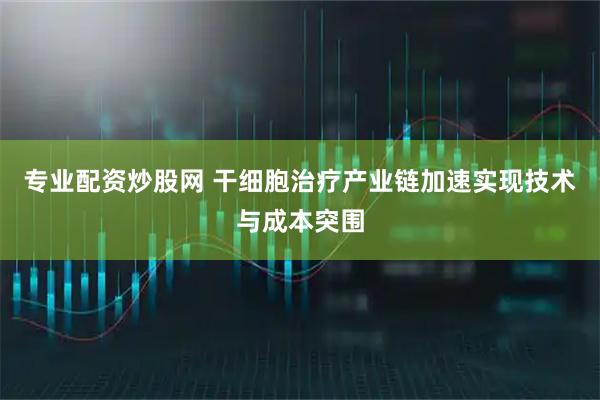 专业配资炒股网 干细胞治疗产业链加速实现技术与成本突围