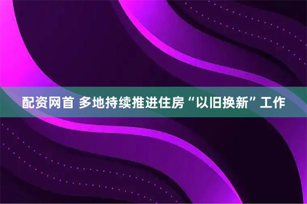 配资网首 多地持续推进住房“以旧换新”工作