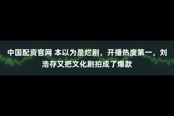 中国配资官网 本以为是烂剧，开播热度第一，刘浩存又把文化剧拍成了爆款