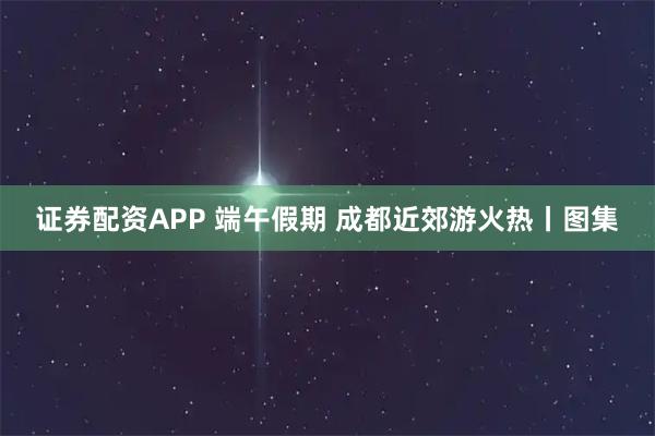 证券配资APP 端午假期 成都近郊游火热丨图集