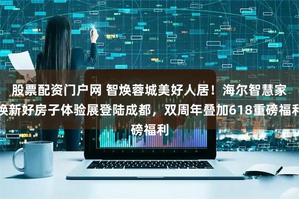 股票配资门户网 智焕蓉城美好人居！海尔智慧家焕新好房子体验展登陆成都，双周年叠加618重磅福利